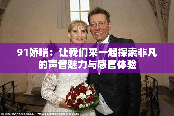 91娇喘：让我们来一起探索非凡的声音魅力与感官体验