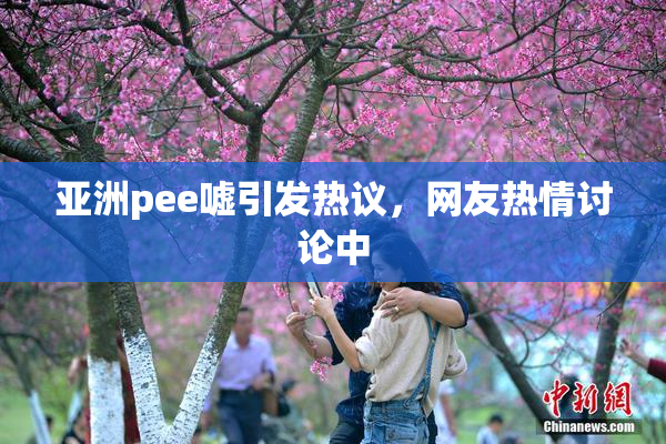亚洲pee嘘引发热议，网友热情讨论中