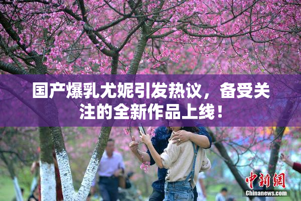 国产爆乳尤妮引发热议，备受关注的全新作品上线！