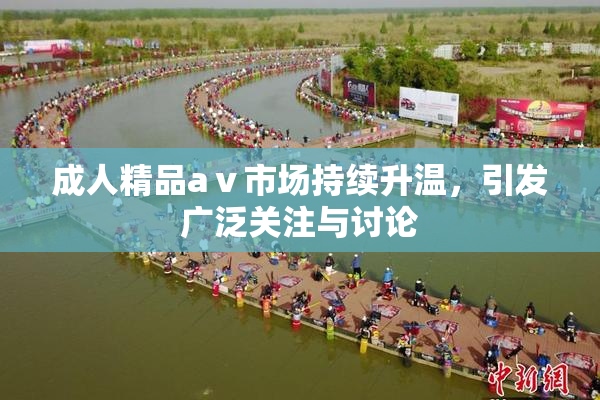 成人精品aⅴ市场持续升温，引发广泛关注与讨论