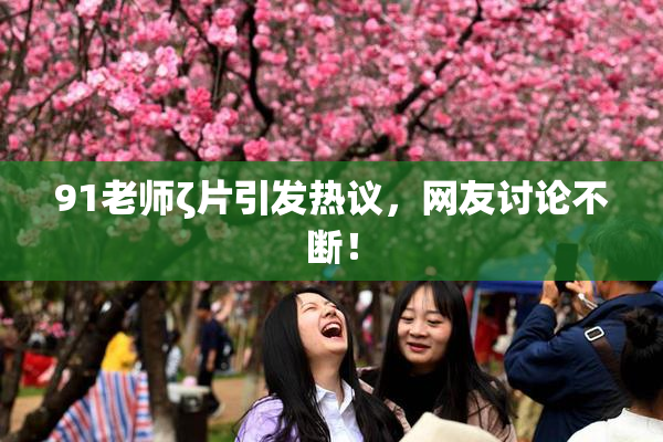 91老师ζ片引发热议，网友讨论不断！