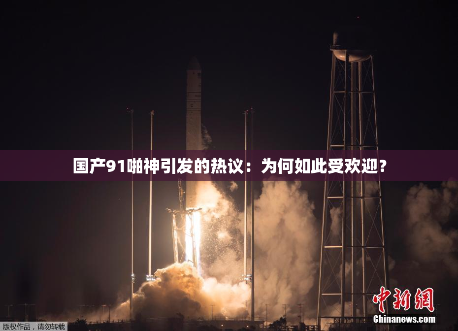 国产91啪神引发的热议：为何如此受欢迎？