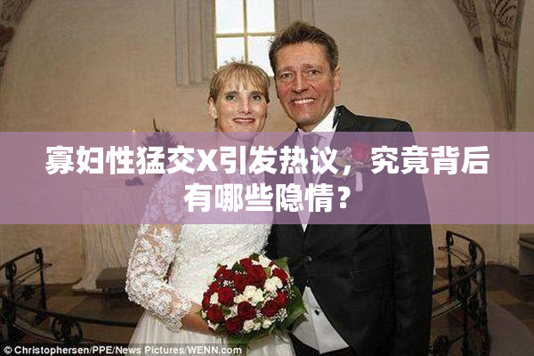 寡妇性猛交X引发热议，究竟背后有哪些隐情？