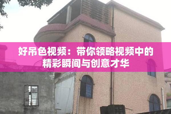 好吊色视频：带你领略视频中的精彩瞬间与创意才华