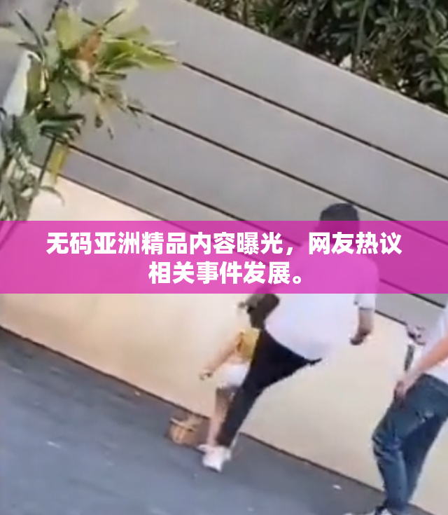 无码亚洲精品内容曝光，网友热议相关事件发展。