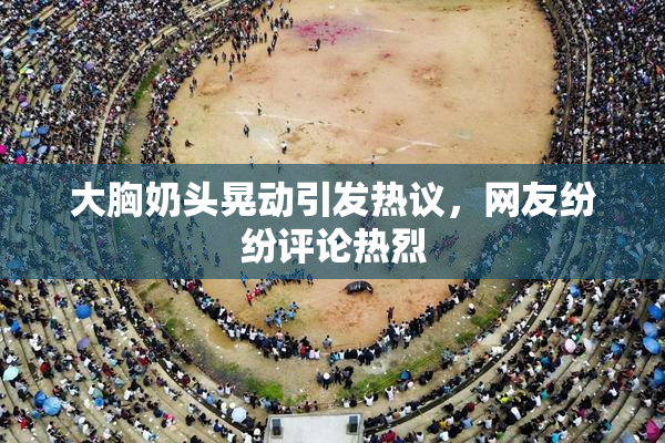 大胸奶头晃动引发热议，网友纷纷评论热烈
