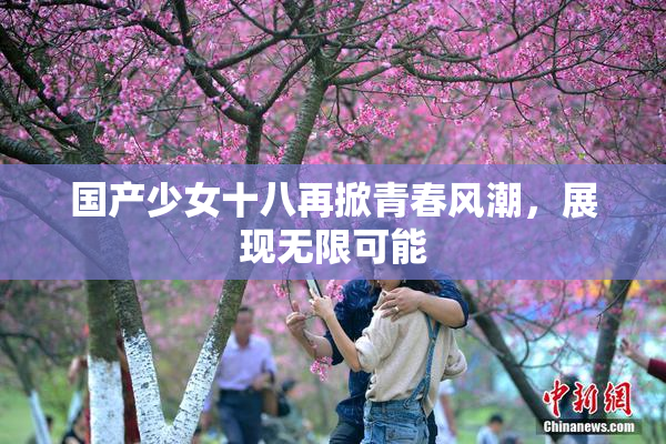 国产少女十八再掀青春风潮，展现无限可能