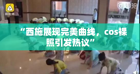 “西施展现完美曲线，cos裸照引发热议”