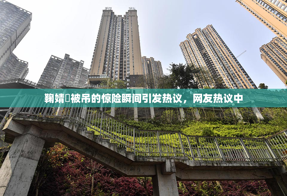 鞠婧祎被吊的惊险瞬间引发热议，网友热议中