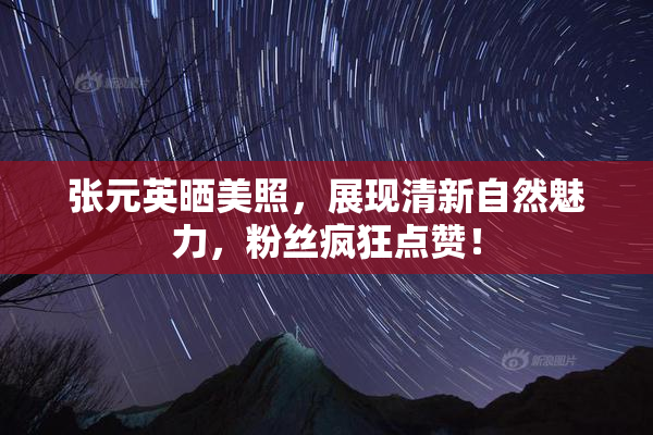 张元英晒美照，展现清新自然魅力，粉丝疯狂点赞！