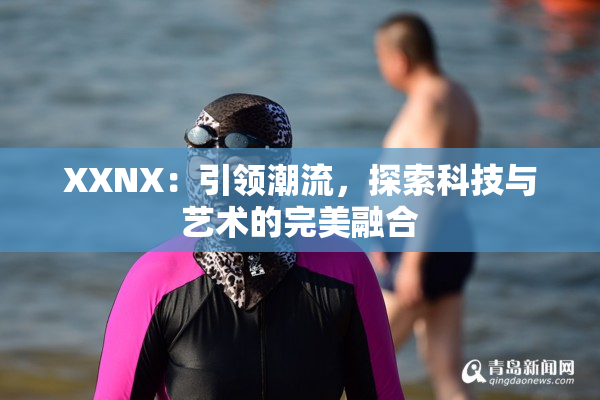 XXNX：引领潮流，探索科技与艺术的完美融合