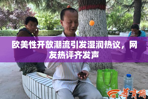 欧美性开放潮流引发湿润热议，网友热评齐发声