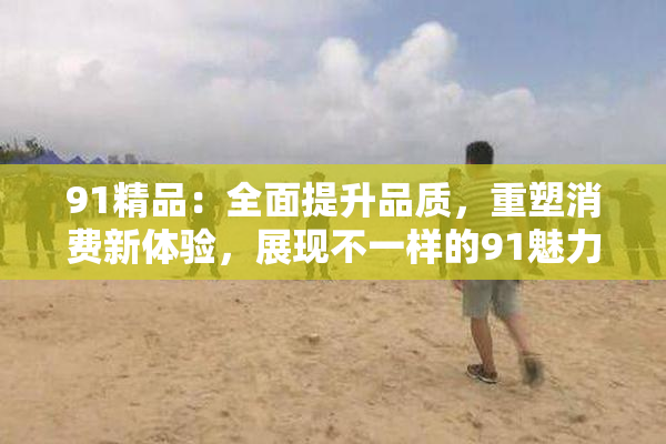 91精品：全面提升品质，重塑消费新体验，展现不一样的91魅力