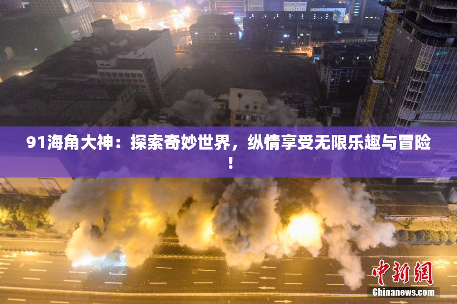 91海角大神：探索奇妙世界，纵情享受无限乐趣与冒险！