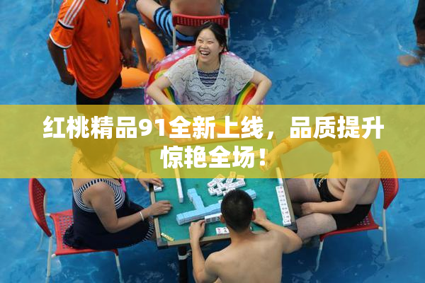 红桃精品91全新上线，品质提升惊艳全场！