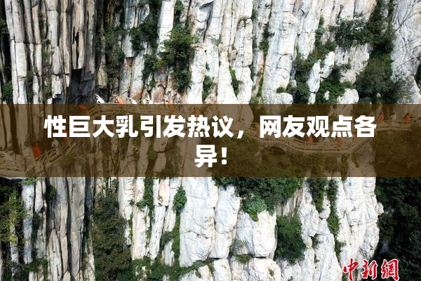 性巨大乳引发热议，网友观点各异！