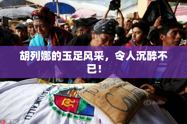 胡列娜的玉足风采，令人沉醉不已！