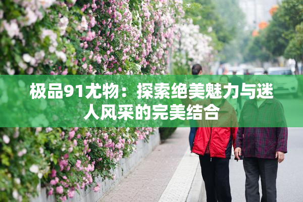 极品91尤物：探索绝美魅力与迷人风采的完美结合