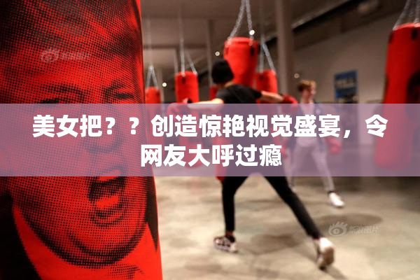 美女把？？创造惊艳视觉盛宴，令网友大呼过瘾