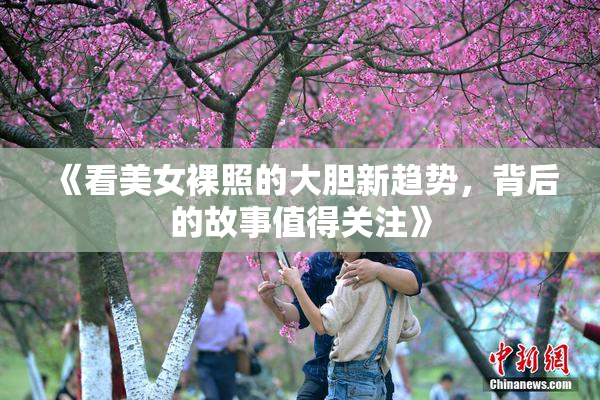 《看美女裸照的大胆新趋势，背后的故事值得关注》