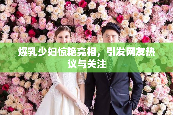 爆乳少妇惊艳亮相，引发网友热议与关注