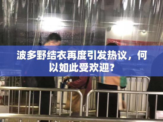 波多野结衣再度引发热议，何以如此受欢迎？