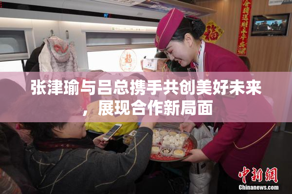 张津瑜与吕总携手共创美好未来，展现合作新局面