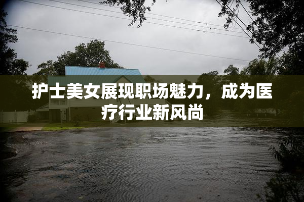 护士美女展现职场魅力，成为医疗行业新风尚