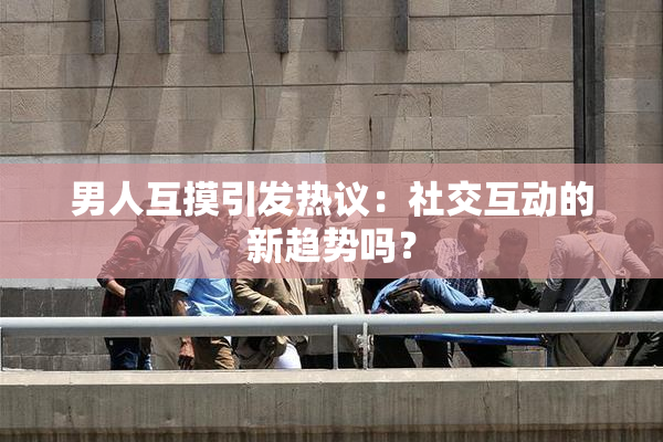 男人互摸引发热议：社交互动的新趋势吗？