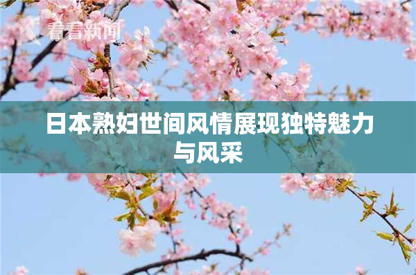 日本熟妇世间风情展现独特魅力与风采