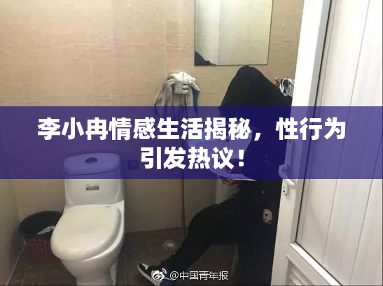 李小冉情感生活揭秘，性行为引发热议！