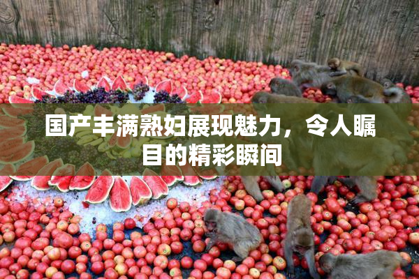 国产丰满熟妇展现魅力，令人瞩目的精彩瞬间