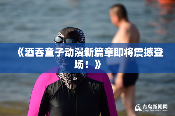 《酒吞童子动漫新篇章即将震撼登场！》