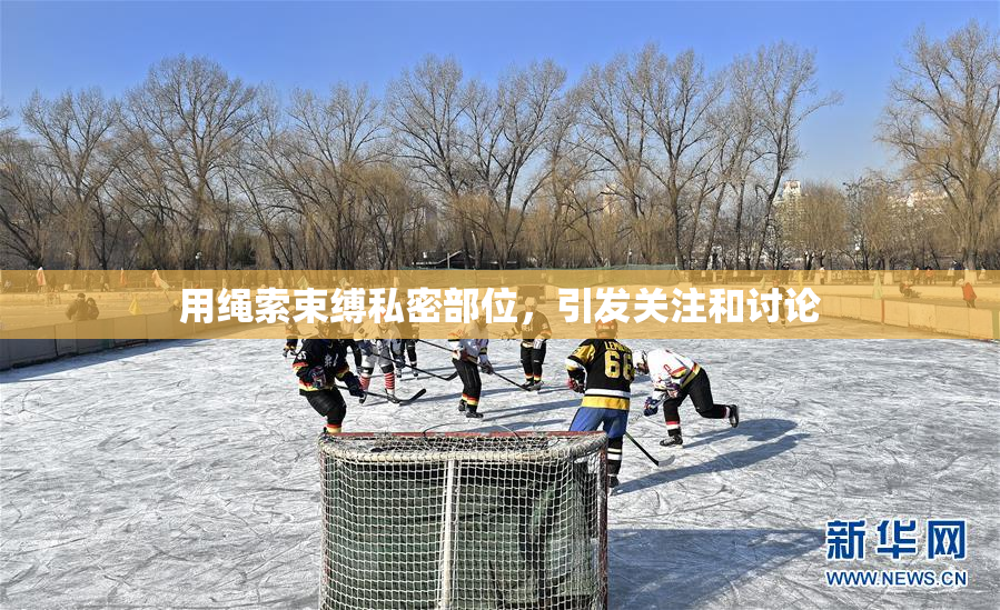 用绳索束缚私密部位，引发关注和讨论