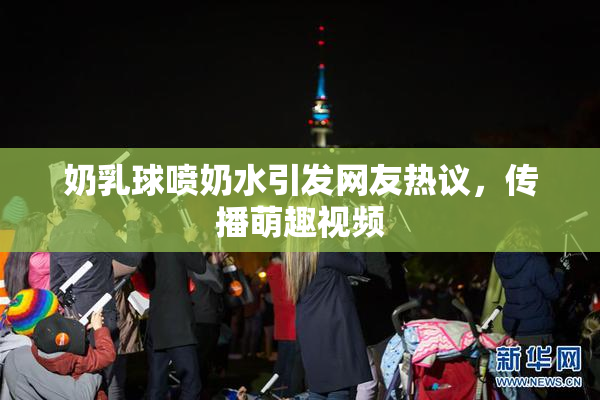 奶乳球喷奶水引发网友热议，传播萌趣视频
