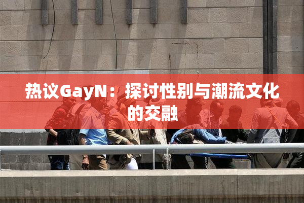 热议GayN：探讨性别与潮流文化的交融