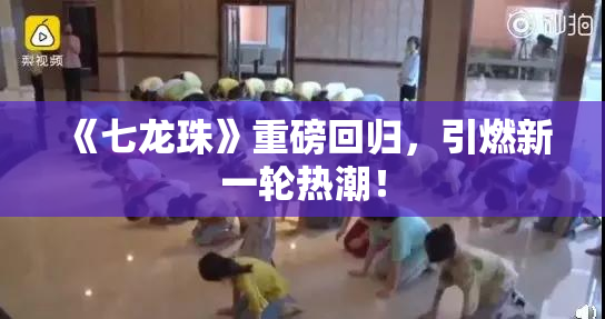 《七龙珠》重磅回归，引燃新一轮热潮！