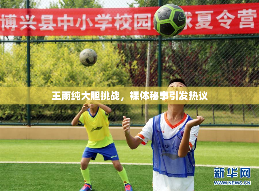 王雨纯大胆挑战，裸体秘事引发热议