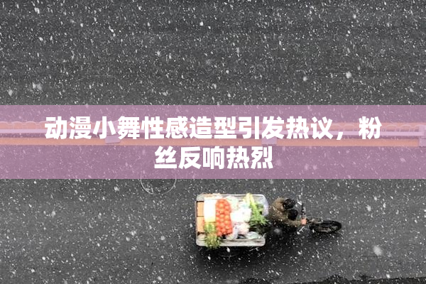 动漫小舞性感造型引发热议，粉丝反响热烈