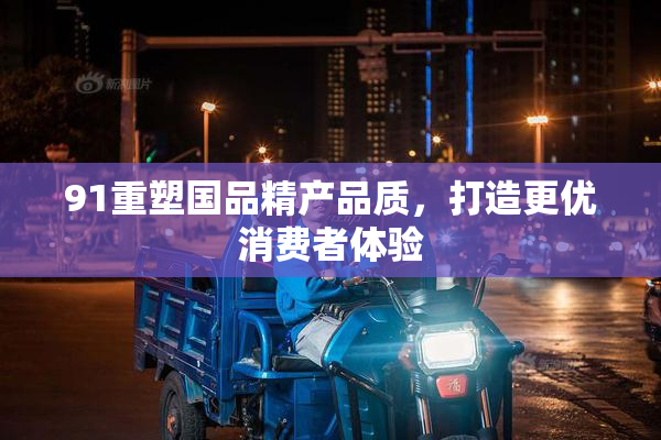 91重塑国品精产品质，打造更优消费者体验
