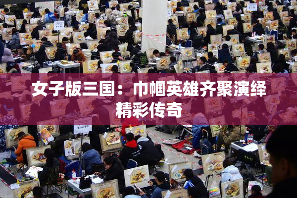 女子版三国：巾帼英雄齐聚演绎精彩传奇