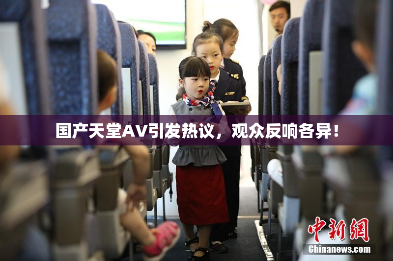 国产天堂AV引发热议，观众反响各异！