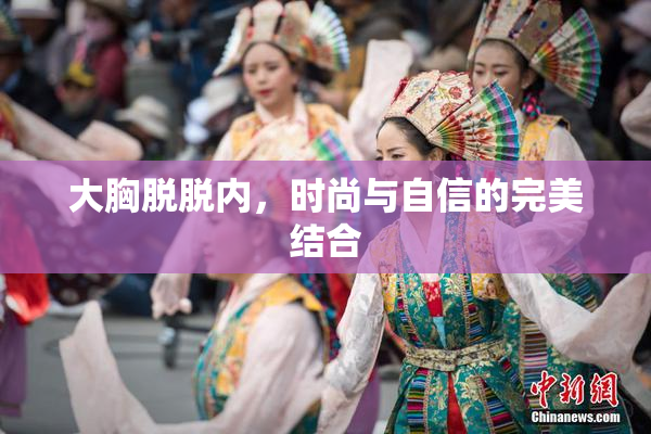 大胸脱脱内，时尚与自信的完美结合