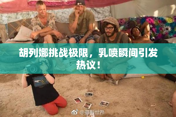 胡列娜挑战极限，乳喷瞬间引发热议！