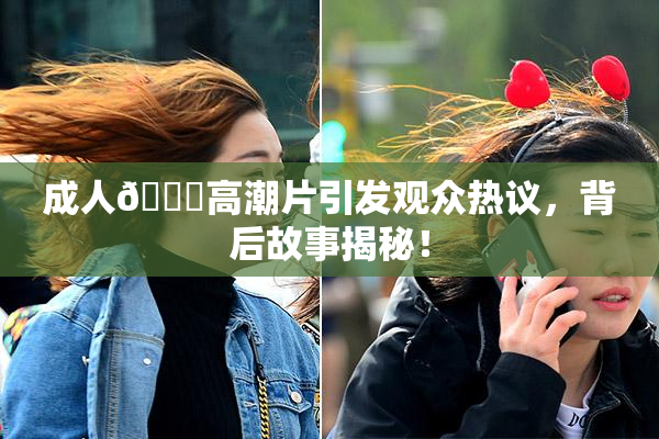 成人🔞高潮片引发观众热议，背后故事揭秘！