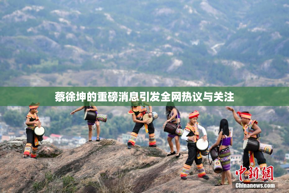 蔡徐坤的重磅消息引发全网热议与关注