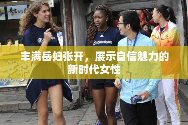 丰满岳妇张开，展示自信魅力的新时代女性