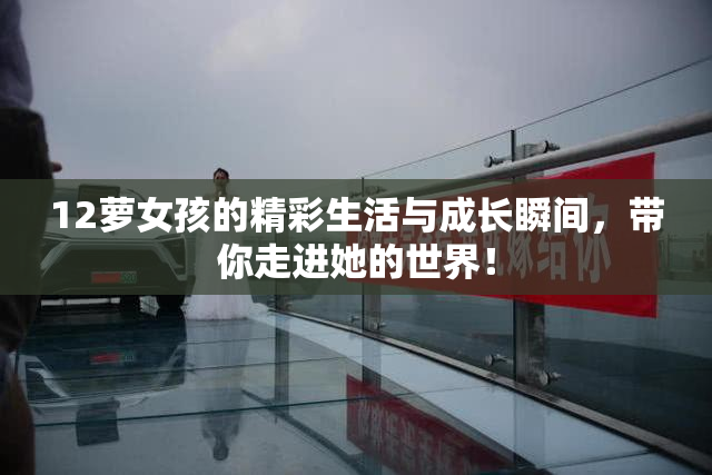 12萝女孩的精彩生活与成长瞬间，带你走进她的世界！