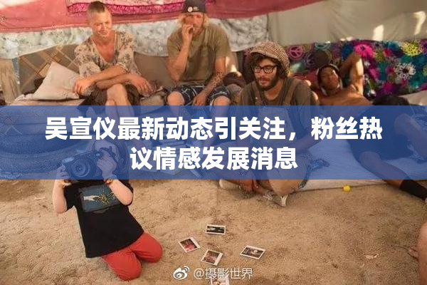 吴宣仪最新动态引关注，粉丝热议情感发展消息