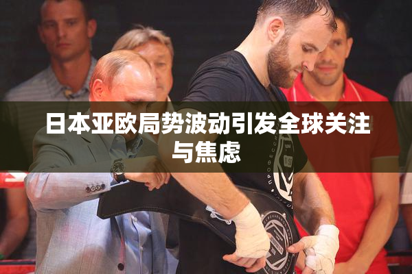 日本亚欧局势波动引发全球关注与焦虑